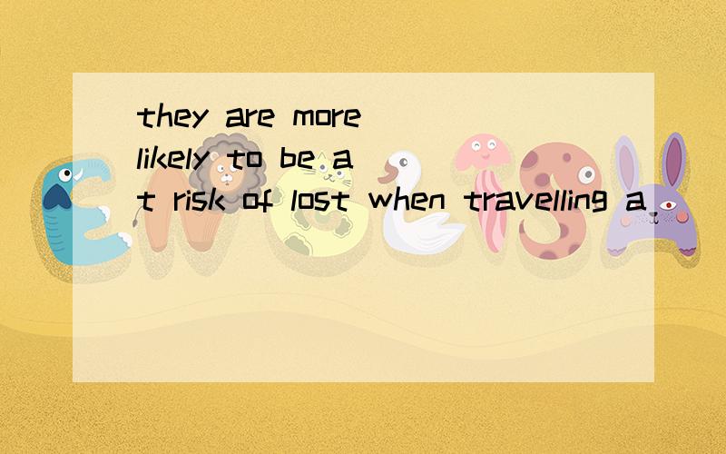 they are more likely to be at risk of lost when travelling a