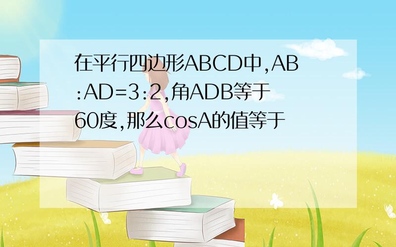 在平行四边形ABCD中,AB:AD=3:2,角ADB等于60度,那么cosA的值等于