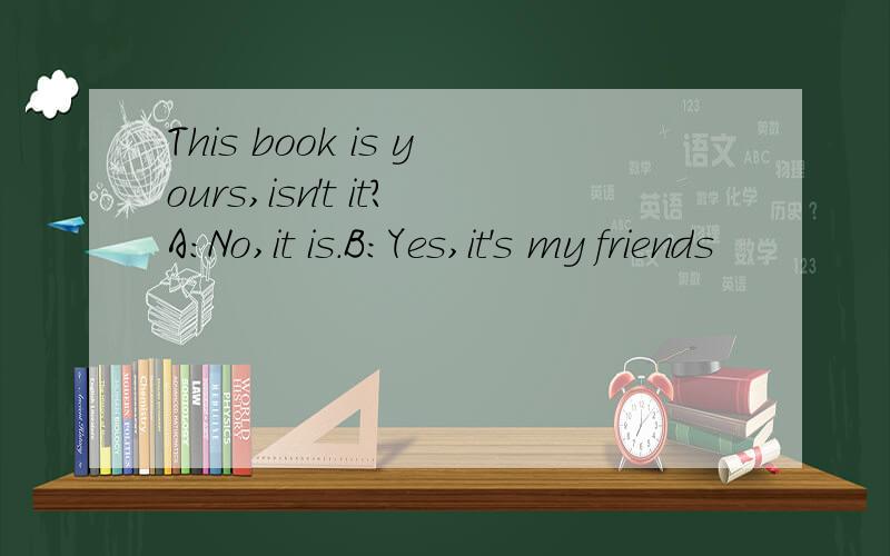 This book is yours,isn't it?A:No,it is.B:Yes,it's my friends