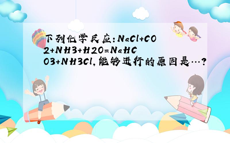 下列化学反应:NaCl+CO2+NH3+H2O=NaHCO3+NH3Cl,能够进行的原因是…?