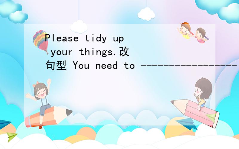 Please tidy up your things.改句型 You need to -----------------