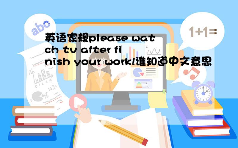 英语家规please watch tv after finish your work!谁知道中文意思