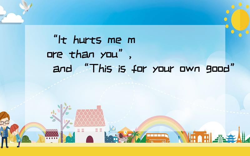 “It hurts me more than you”, and “This is for your own good”