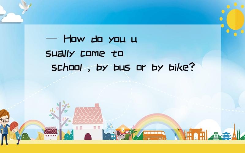 — How do you usually come to school , by bus or by bike?