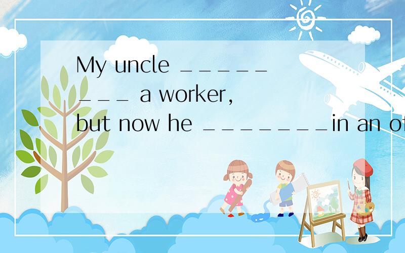 My uncle ________ a worker, but now he _______in an office.