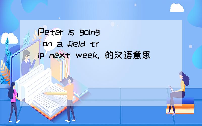 Peter is going on a field trip next week. 的汉语意思