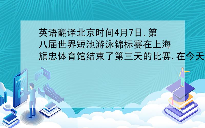 英语翻译北京时间4月7日,第八届世界短池游泳锦标赛在上海旗忠体育馆结束了第三天的比赛.在今天一共决出了十个项目的金牌,结