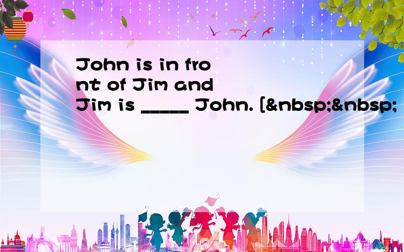 John is in front of Jim and Jim is _____ John. [  