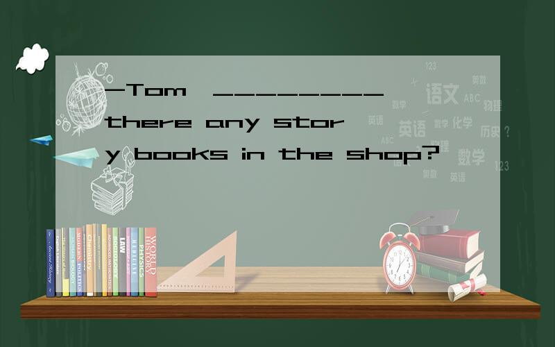 -Tom,________ there any story books in the shop?