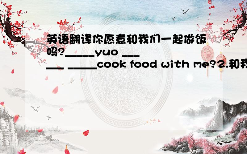 英语翻译你愿意和我们一起做饭吗?_____yuo ______ _____cook food with me?2.和我一