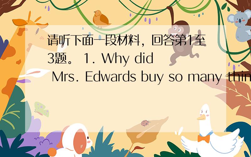 请听下面一段材料，回答第1至3题。 1. Why did Mrs. Edwards buy so many things
