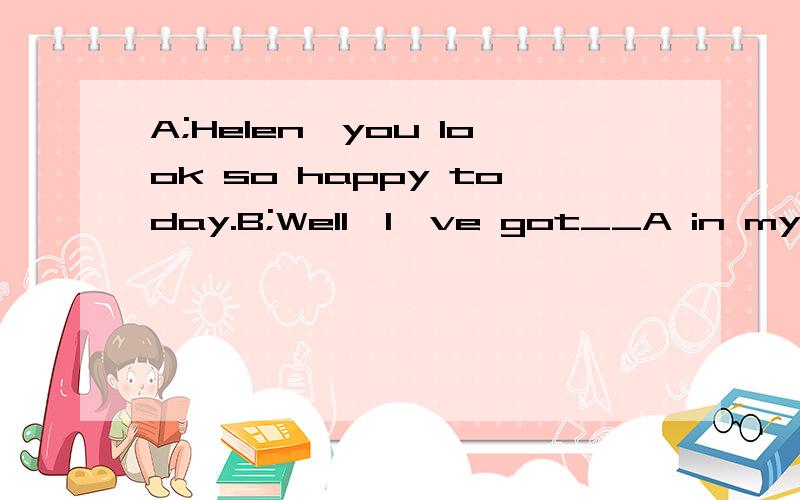 A;Helen,you look so happy today.B;Well,I've got__A in my his