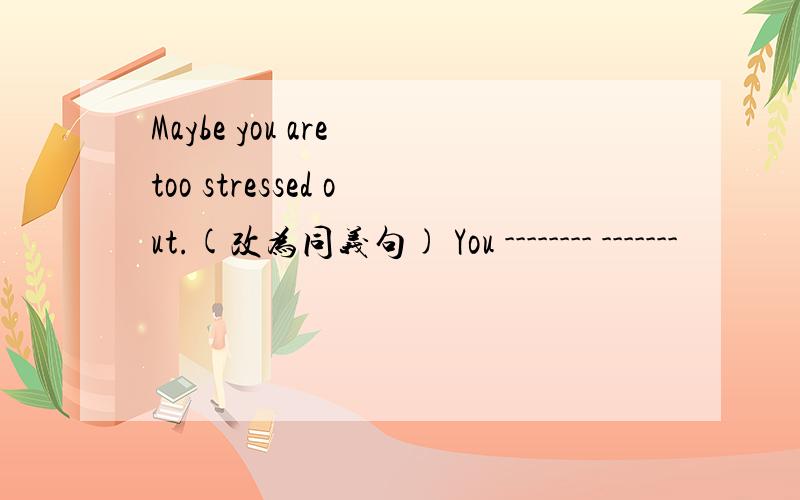 Maybe you are too stressed out.(改为同义句) You -------- -------