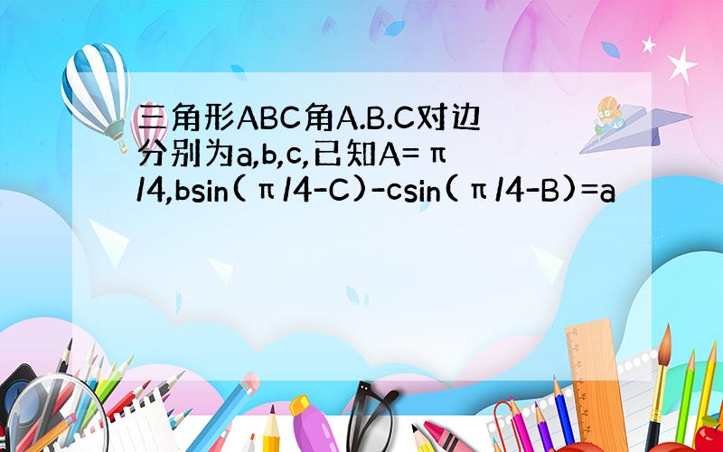 三角形ABC角A.B.C对边分别为a,b,c,已知A=π/4,bsin(π/4-C)-csin(π/4-B)=a