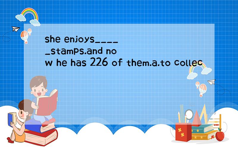 she enjoys_____stamps.and now he has 226 of them.a.to collec