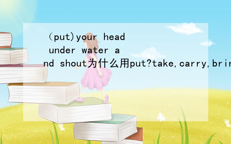 （put)your head under water and shout为什么用put?take,carry,bring