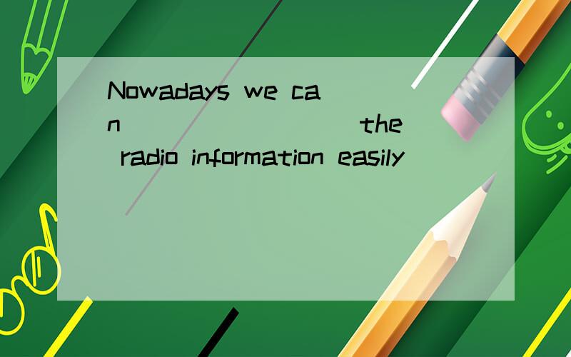 Nowadays we can ________ the radio information easily ______
