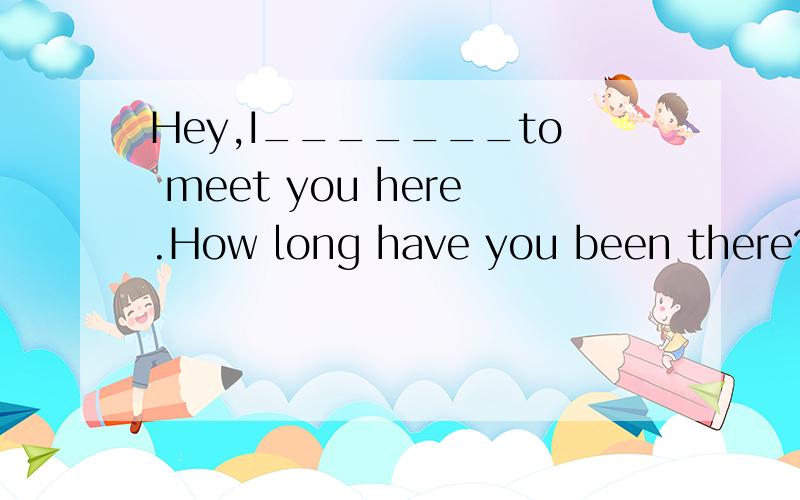Hey,I_______to meet you here.How long have you been there?