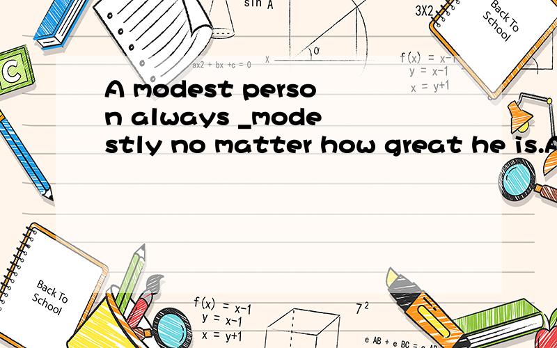 A modest person always _modestly no matter how great he is.A
