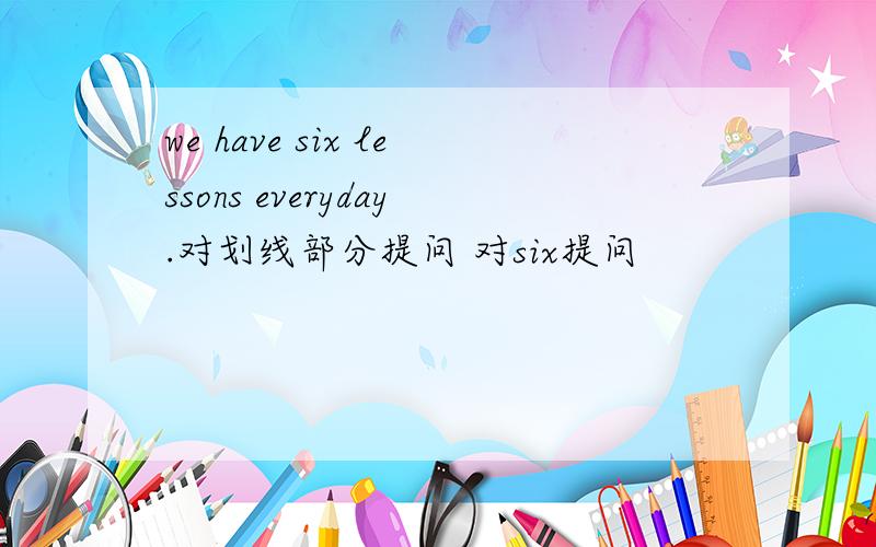 we have six lessons everyday.对划线部分提问 对six提问