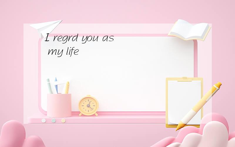 I regrd you as my life