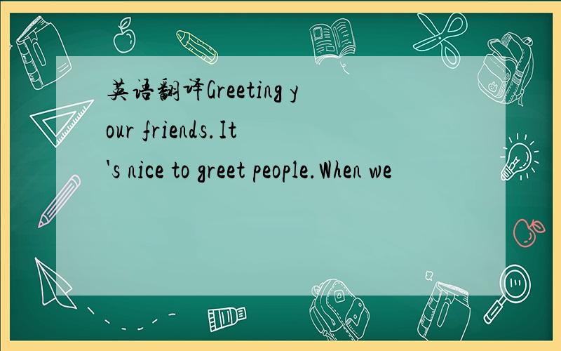 英语翻译Greeting your friends.It's nice to greet people.When we