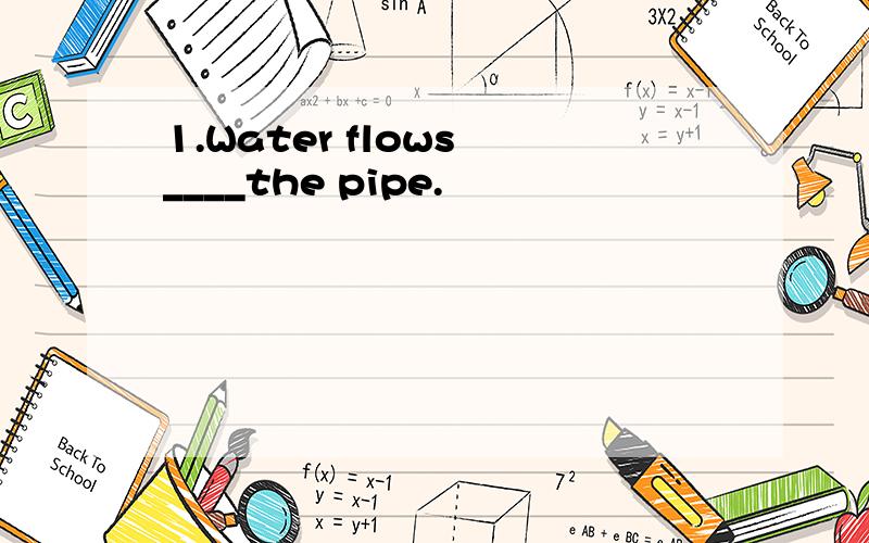 1.Water flows ____the pipe.