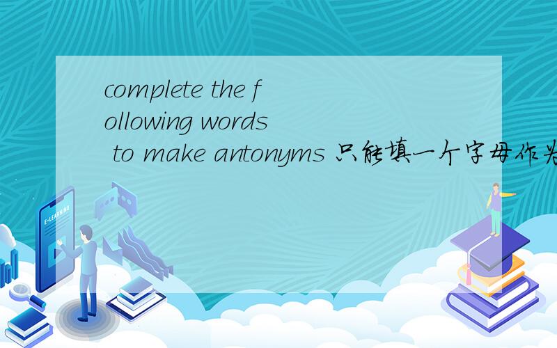 complete the following words to make antonyms 只能填一个字母作为每个词的首