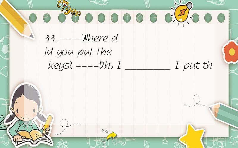33.----Where did you put the keys?----Oh,I ________ I put th