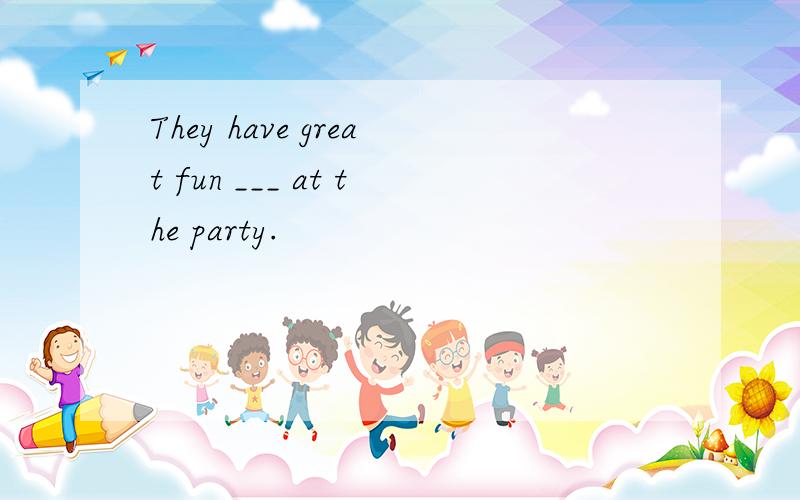 They have great fun ___ at the party.