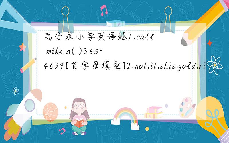 高分求小学英语题1.call mike a( )365-4639[首字母填空]2.not,it,shis,gold,ri