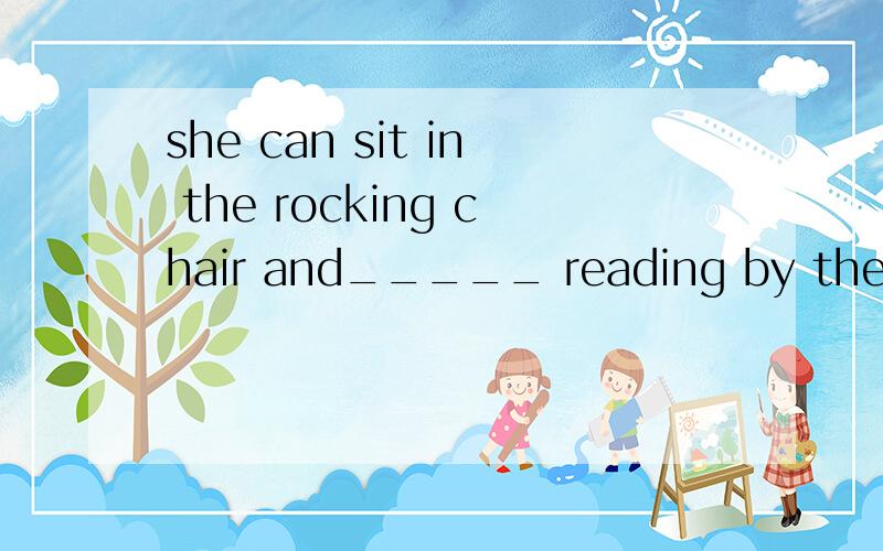 she can sit in the rocking chair and_____ reading by the win