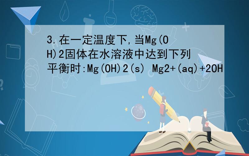 3.在一定温度下,当Mg(OH)2固体在水溶液中达到下列平衡时:Mg(OH)2(s) Mg2+(aq)+2OH