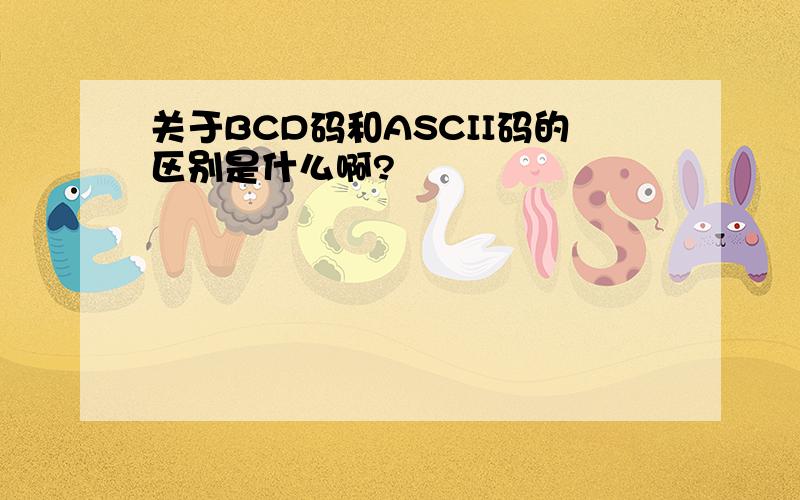 关于BCD码和ASCII码的区别是什么啊?