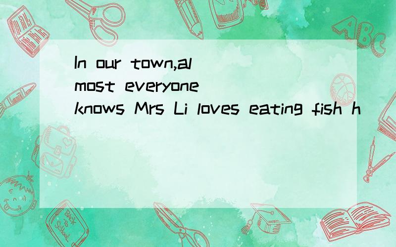 In our town,almost everyone knows Mrs Li loves eating fish h