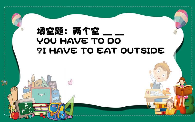 填空题：两个空 __ __ YOU HAVE TO DO?I HAVE TO EAT OUTSIDE