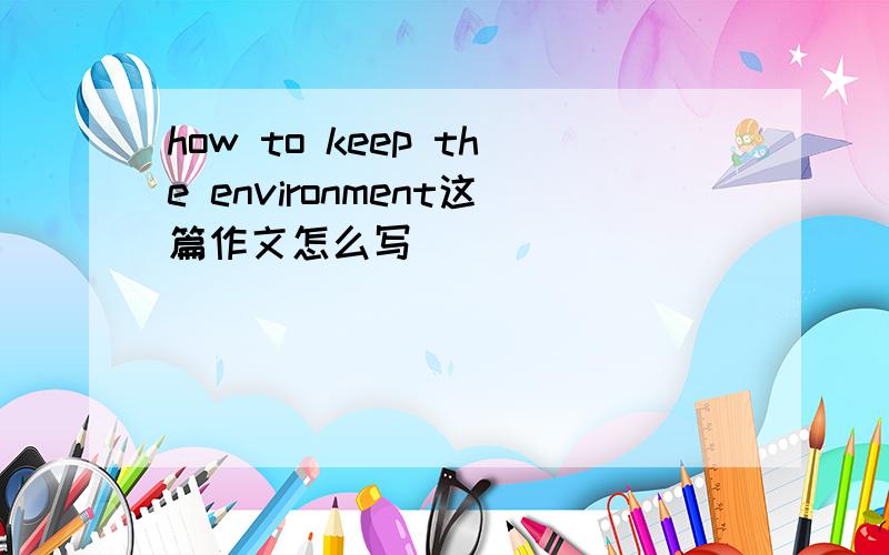 how to keep the environment这篇作文怎么写
