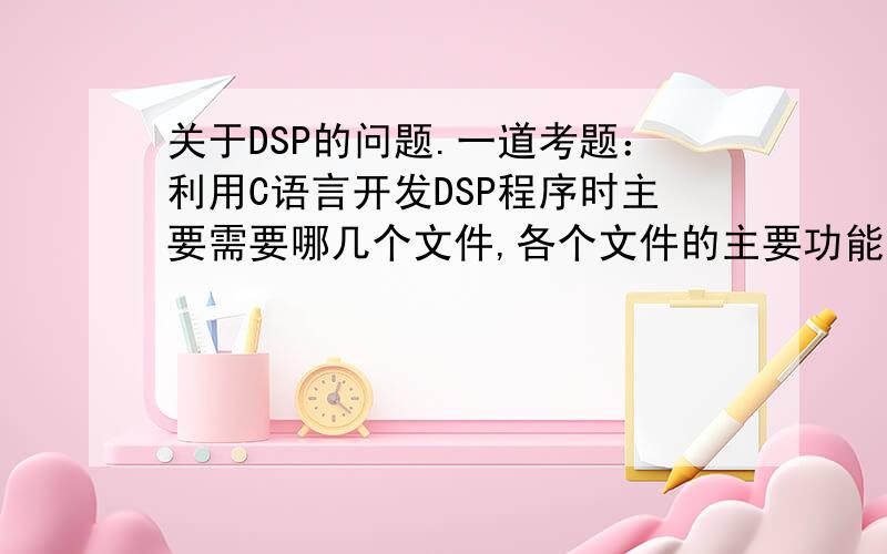关于DSP的问题.一道考题：利用C语言开发DSP程序时主要需要哪几个文件,各个文件的主要功能是什么?
