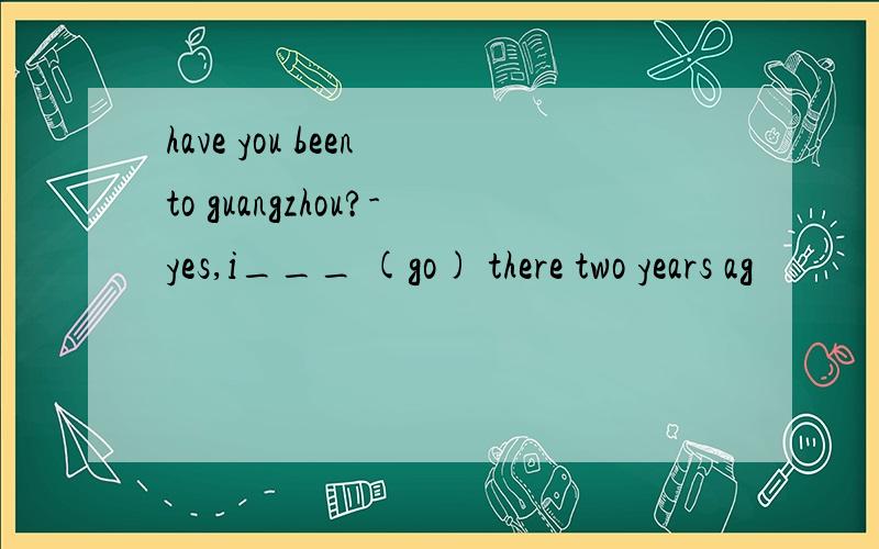 have you been to guangzhou?-yes,i___ (go) there two years ag
