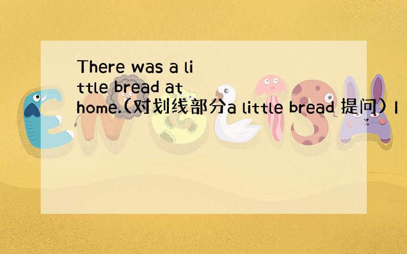 There was a little bread at home.(对划线部分a little bread 提问) I