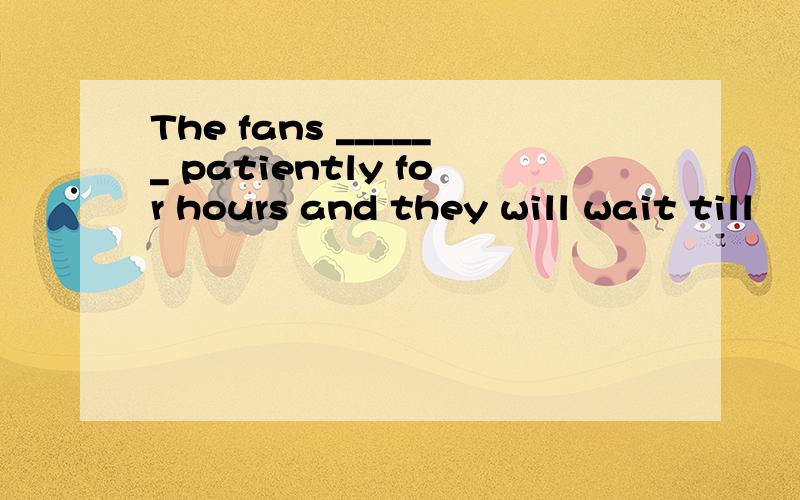 The fans ______ patiently for hours and they will wait till