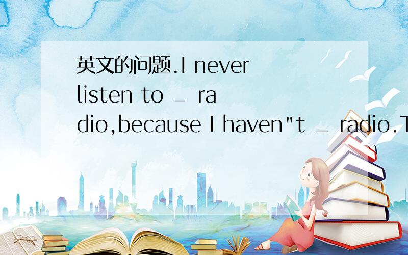 英文的问题.I never listen to _ radio,because I haven