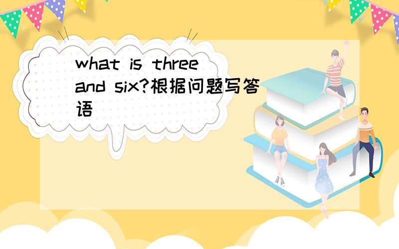 what is three and six?根据问题写答语
