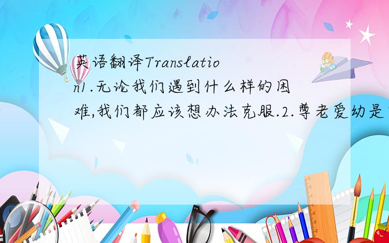 英语翻译Translation1.无论我们遇到什么样的困难,我们都应该想办法克服.2.尊老爱幼是中华民族传统的美德.3.