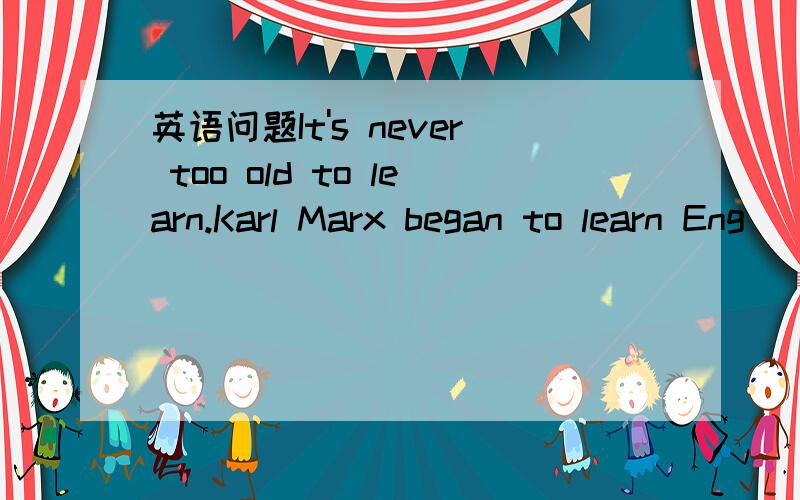 英语问题It's never too old to learn.Karl Marx began to learn Eng
