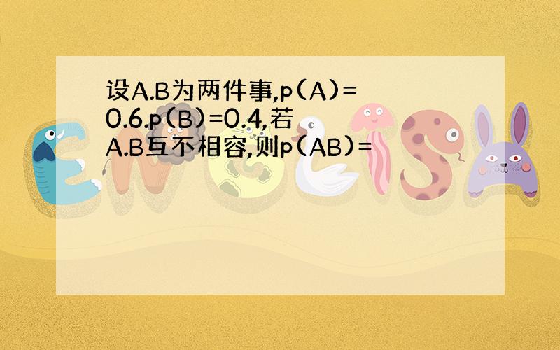 设A.B为两件事,p(A)=0.6.p(B)=0.4,若A.B互不相容,则p(AB)=