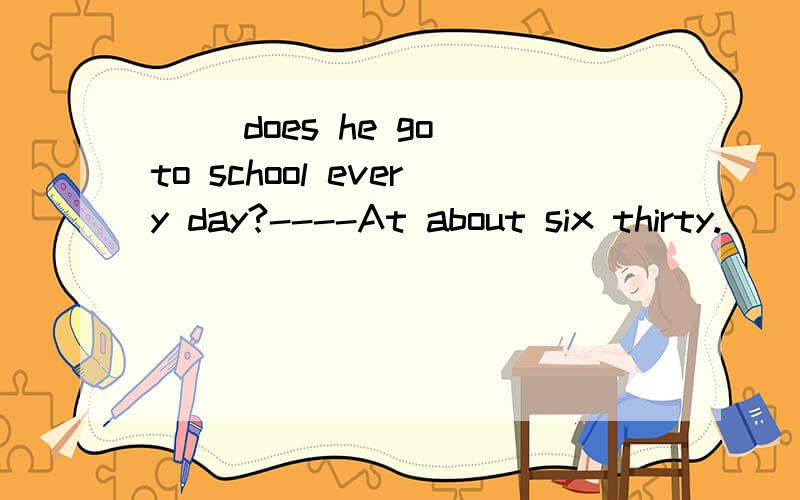 ( )does he go to school every day?----At about six thirty.
