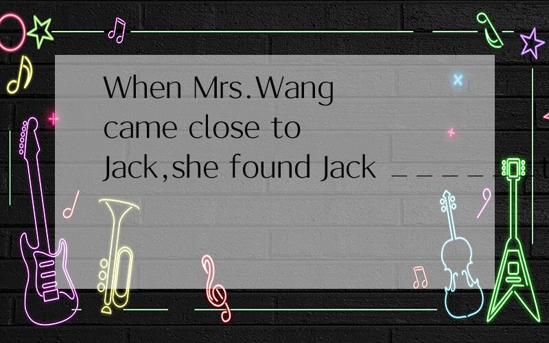 When Mrs.Wang came close to Jack,she found Jack ______to mus