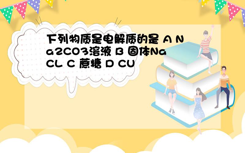 下列物质是电解质的是 A Na2CO3溶液 B 固体NaCL C 蔗糖 D CU