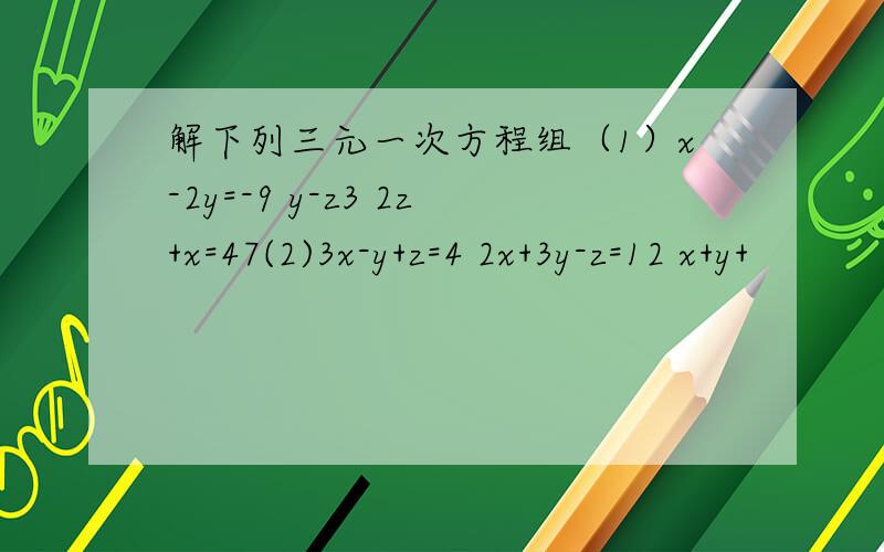 解下列三元一次方程组（1）x-2y=-9 y-z3 2z+x=47(2)3x-y+z=4 2x+3y-z=12 x+y+